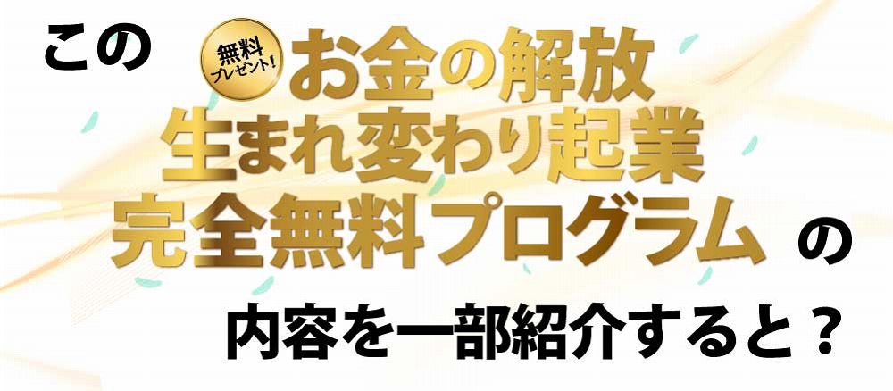 このお金の解放生まれ変わり起業完全無料プログラムの内容を一部紹介すると？