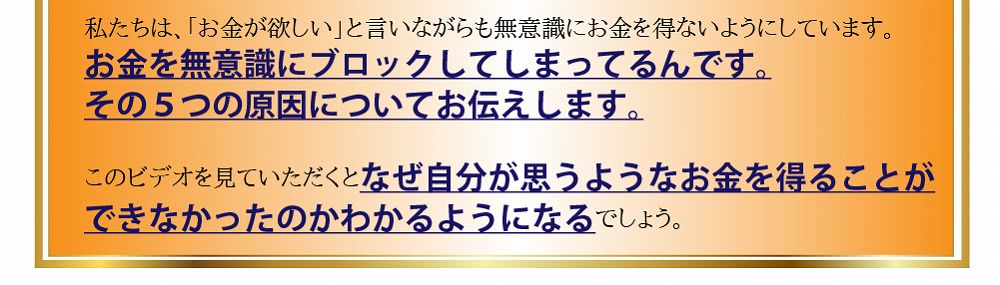 お金を無意識にブロックしてしまってるんです。その５つの原因についてお伝えします。このビデオを見ていただくとなぜ自分が思うようなお金を得ることができなかったのかわかるようになるでしょう。