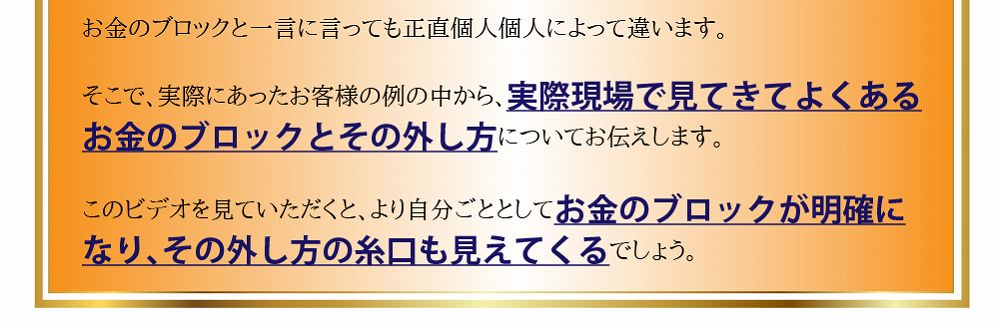 そこで、実際にあったお客様の例の中から、実際現場で見てきてよくあるお金のブロックとその外し方についてお伝えします。このビデオを見ていただくと、より自分ごととしてお金のブロックが明確になり、その外し方の糸口も見えてくるでしょう。