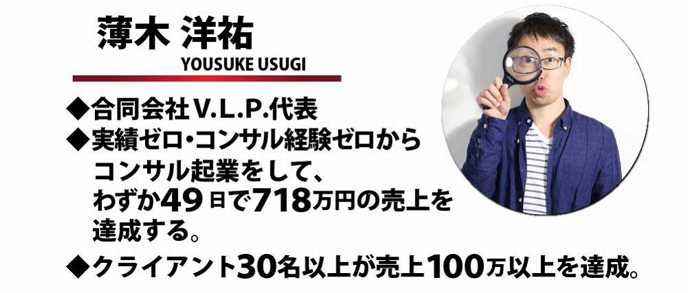 薄木洋祐 YOSUKE USUGI 合同会社V.L.P代表 実績ゼロ・コンサル経験ゼロからコンサル起業をして、わずか４９日で７１８万円の売上を達成する。クライアント３０名以上が売上１００万以上を達成。