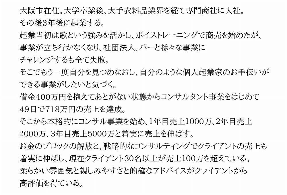 大阪市在住。大学卒業後、大手衣料品業界を経て専門商社に入社。その後3年後に起業する。起業当初は歌という強みを活かし、ボイストレーニングで商売を始めたが、事業が立ち行かなくなり、社団法人、バーと様々な事業に	チャレンジするも全て失敗。そこでもう一度自分を見つめなおし、自分のような個人起業家のお手伝いができる事業がしたいと気づく。借金400万円を抱えてあとがない状態からコンサルタント事業をはじめて 49日で718万円の売上を達成。そこから本格的にコンサル事業を始め、１年目売上１０００万、２年目売上２０００万、３年目売上５０００万と着実に売上を伸ばす。<br>お金のブロックの解放と、戦略的なコンサルティングでクライアントの売上も着実に伸ばし、現在クライアント３０名以上が売上１００万を超えている。柔らかい雰囲気と親しみやすさと的確なアドバイスがクライアントから高評価を得ている。