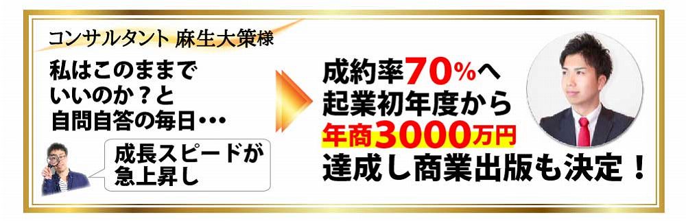 コンサルタント 麻生大策様 私はこのままでいいのか？と自問自答の毎日・・・成長スピードが急上昇し成約率７０％へ起業初年度から年商３０００万円達成し商業出版も決定！