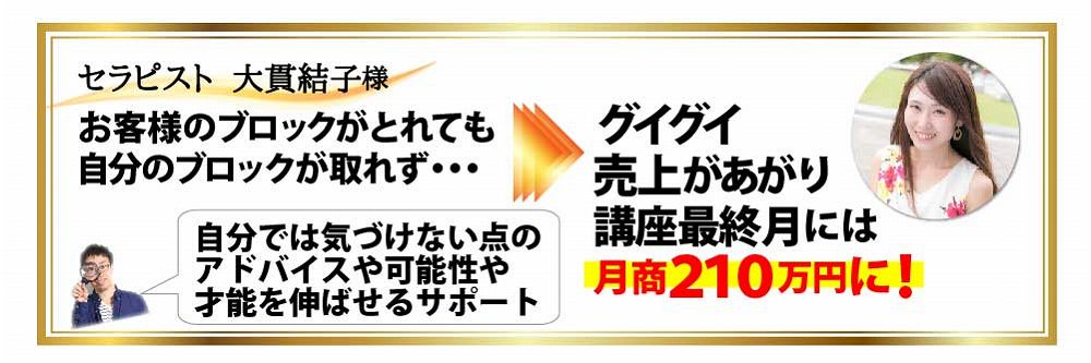 セラピスト 大貫結子様 お客様のブロックがとれても自分のブロックが取れ
ず・・・自分では気づけない点のアドバイスや可能性や才能を伸ばせるサポート グイグイ売上があがり講座最終月には月商２
１０万円に！