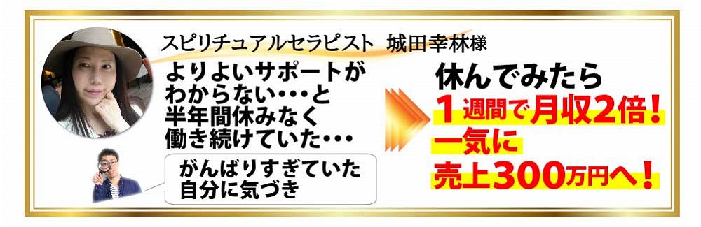 スピリチュアルセラピスト 城田幸林様 よりよいサポートがあわからない・・・と半年間休みなく働き続けていた・・・がんばりすぎていた自分に気づき 休んでみたら１週間で月収２倍！一気に売上３００万円へ！