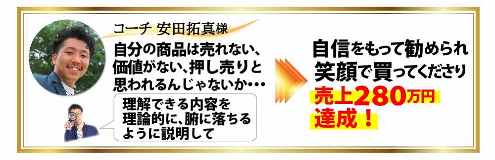 コーチ 安田拓真様 自分の商品は売れない、価値がない、押し売りと思われるんじゃないか・・・理解できる内容を理論的に、腑に落ちるように説明して自信をもって勧められ笑顔で買ってくださり売上２８０万円達成！