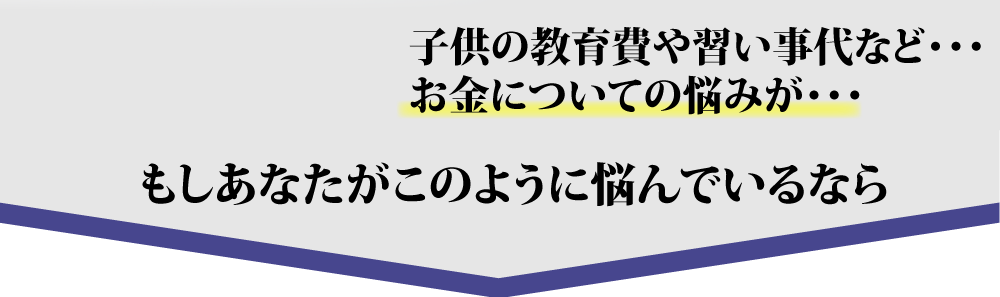 子供の教育費や習い事代など・・・お金についての悩みが・・・もしあなたがこのように悩んでいるなら