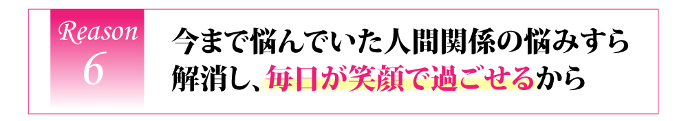 今まで悩んでいた人間関係の悩みすら解消し、毎日が笑顔で過ごせるから