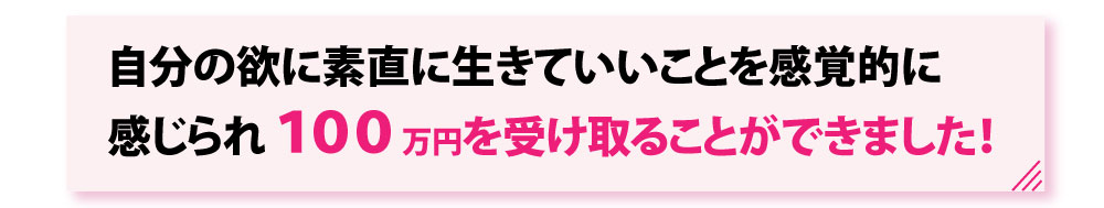 自分の欲に素直に生きていいことを感覚的に感じられ１００万円をうけとることができました！