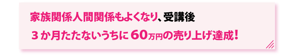 家族関係人間関係もよくなり受講後３か月たたないうちに６０万円の売り上げ達成！