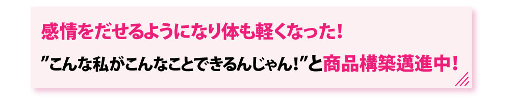 感情を出せるようになり体も軽くなった！”こんな私がこんなことできるんじゃん！と商品構築邁進中！