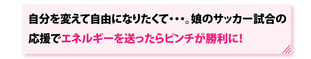 自分を変えて自由になりたくて。娘のサッカー試合の応援でエネルギーを送ったらピンチが勝利に！