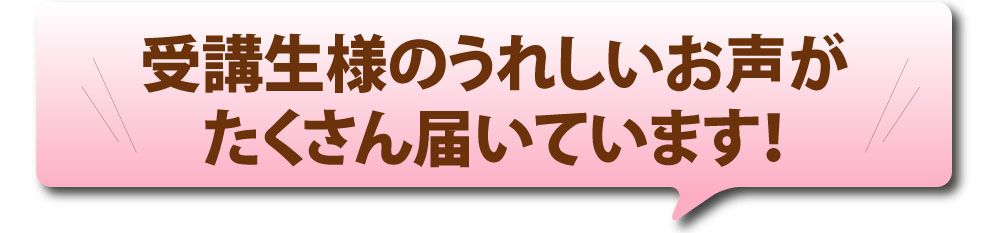 受講生様のうれしいお声がたくさん届いています！